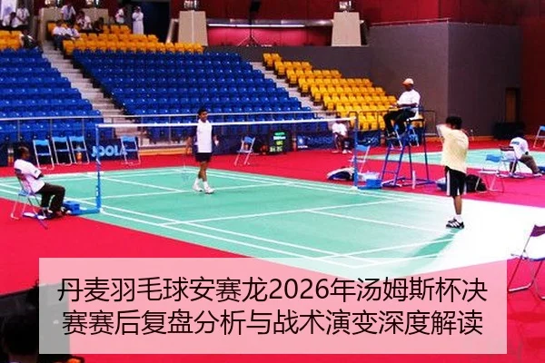 丹麦羽毛球安赛龙2026年汤姆斯杯决赛赛后复盘分析与战术演变深度解读